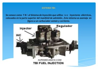 SISTEMA TBI:

Se conoce como T B I al Sistema de inyección que utiliza 1 o 2 inyectores eléctricos,
colocados en la parte superior del manifold de admisión , Este sistema se asemeja en
                     figura a un carburador común y corriente.
 