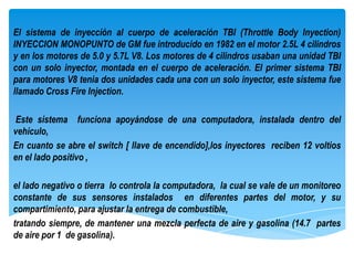 El sistema de inyección al cuerpo de aceleración TBI (Throttle Body Inyection)
INYECCION MONOPUNTO de GM fue introducido en 1982 en el motor 2.5L 4 cilindros
y en los motores de 5.0 y 5.7L V8. Los motores de 4 cilindros usaban una unidad TBI
con un solo inyector, montada en el cuerpo de aceleración. El primer sistema TBI
para motores V8 tenia dos unidades cada una con un solo inyector, este sistema fue
llamado Cross Fire Injection.

Este sistema funciona apoyándose de una computadora, instalada dentro del
vehículo,
En cuanto se abre el switch [ llave de encendido],los inyectores reciben 12 voltios
en el lado positivo ,

el lado negativo o tierra lo controla la computadora, la cual se vale de un monitoreo
constante de sus sensores instalados en diferentes partes del motor, y su
compartimiento, para ajustar la entrega de combustible,
tratando siempre, de mantener una mezcla perfecta de aire y gasolina (14.7 partes
de aire por 1 de gasolina).
 