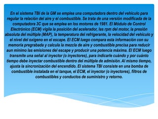 En el sistema TBI de la GM se emplea una computadora dentro del vehículo para
 regular la relación del aire y el combustible. Se trata de una versión modificada de la
      computadora 3C que se emplea en los motores de 1981. El Módulo de Control
    Electrónico (ECM) vigila la posición del acelerador, las rpm del motor, la presión
absoluta del múltiple (MAP), la temperatura del refrigerante, la velocidad del vehículo y
   el nivel del oxígeno en el escape. El ECM luego compara esta información con su
  memoria pregrabada y calcula la mezcla de aire y combustible precisa para reducir
 aun mínimo las emisiones del escape y producir una potencia máxima. El ECM luego
   transmite una señal al inyector (o inyectores), para indicarle cuándo y por cuánto
 tiempo debe inyectar combustible dentro del múltiple de admisión. Al mismo tiempo,
    ajusta la sincronización del encendido. El sistema TBI consiste en una bomba de
     combustible instalada en el tanque, el ECM, el inyector (o inyectores), filtros de
                    combustibles y conductos de suministro y retorno.
 
