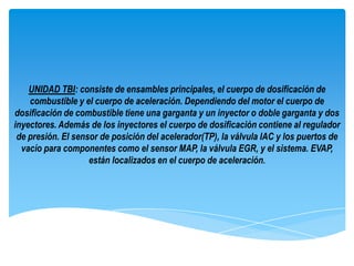 UNIDAD TBI: consiste de ensambles principales, el cuerpo de dosificación de
    combustible y el cuerpo de aceleración. Dependiendo del motor el cuerpo de
dosificación de combustible tiene una garganta y un inyector o doble garganta y dos
inyectores. Además de los inyectores el cuerpo de dosificación contiene al regulador
 de presión. El sensor de posición del acelerador(TP), la válvula IAC y los puertos de
  vacío para componentes como el sensor MAP, la válvula EGR, y el sistema. EVAP,
                    están localizados en el cuerpo de aceleración.
 
