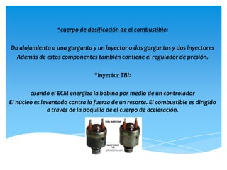 *cuerpo de dosificación de el combustible:

Da alojamiento a una garganta y un inyector o dos gargantas y dos inyectores
  Además de estos componentes también contiene el regulador de presión.

                                 *inyector TBI:

        cuando el ECM energiza la bobina por medio de un controlador
El núcleo es levantado contra la fuerza de un resorte. El combustible es dirigido
               a través de la boquilla de el cuerpo de aceleración.
 