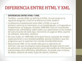 DIFERENCIA ENTRE HTML Y XML
• DIFERENCIAS ENTRE HTML Y XML
• También, usando SGML se definió el HTML, lo cual recae en la
  siguiente pregunta: ¿Cuál es la diferencia entre ambos?
• La diferencia fundamental entre XML y HTML es que el
  primero, como ya se mencionó, es un metalenguaje, y el segundo es
  simplemente un lenguaje. Durante 1998 XML tuvo un crecimiento
  exponencial, refiriéndose sobre todo a sus apariciones en los medios
  de comunicación de todo tipo, menciones en páginas Web, soporte
  de software, tutoriales, etcétera.
• De este modo, en 1999 XML tomó gran fuerza, pasando de simples
  especulaciones a una realidad palpable, gracias también a que los
  programas que lo soportan han crecido considerablemente.
• Básicamente XML no ha nacido sólo para su aplicación en
  Internet, sino que se propone como lenguaje de bajo nivel (a nivel
  de aplicación, no de programación) para intercambio de información
  estructurada entre diferentes plataformas. Se puede usar en bases
  de datos, editores de texto, hojas de cálculo, etcétera.
 