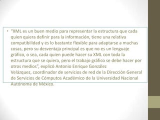 • “XML es un buen medio para representar la estructura que cada
  quien quiera definir para la información, tiene una relativa
  compatibilidad y es lo bastante flexible para adaptarse a muchas
  cosas, pero su desventaja principal es que no es un lenguaje
  gráfico, o sea, cada quien puede hacer su XML con toda la
  estructura que se quiera, pero el trabajo gráfico se debe hacer por
  otros medios”, explicó Antonio Enrique González
  Velázquez, coordinador de servicios de red de la Dirección General
  de Servicios de Cómputos Académico de la Universidad Nacional
  Autónoma de México.
 