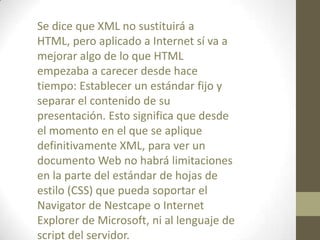 Se dice que XML no sustituirá a
HTML, pero aplicado a Internet sí va a
mejorar algo de lo que HTML
empezaba a carecer desde hace
tiempo: Establecer un estándar fijo y
separar el contenido de su
presentación. Esto significa que desde
el momento en el que se aplique
definitivamente XML, para ver un
documento Web no habrá limitaciones
en la parte del estándar de hojas de
estilo (CSS) que pueda soportar el
Navigator de Nestcape o Internet
Explorer de Microsoft, ni al lenguaje de
script del servidor.
 