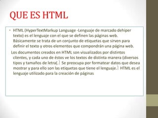 QUE ES HTML
• HTML (HyperTextMarkup Language -Lenguaje de marcado dehiper
  texto) es el lenguaje con el que se definen las páginas web.
  Básicamente se trata de un conjunto de etiquetas que sirven para
  definir el texto y otros elementos que compondrán una página web.
 Los documentos creados en HTML son visualizados por distintos
  clientes, y cada uno de éstos ve los textos de distinta manera (diversos
  tipos y tamaños de letra(. Se preocupa por formatear datos que desea
  mostrar y para ello son las etiquetas que tiene el lenguaje. HTML es el
  lenguaje utilizado para la creación de páginas
 