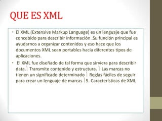 QUE ES XML
• El XML (Extensive Markup Language) es un lenguaje que fue
  concebido para describir información .Su función principal es
  ayudarnos a organizar contenidos y eso hace que los
  documentos XML sean portables hacia diferentes tipos de
  aplicaciones.
• El XML fue diseñado de tal forma que sirviera para describir
  data. Transmite contenido y estructura. Las marcas no
  tienen un significado determinado Reglas fáciles de seguir
  para crear un lenguaje de marcas 5. Características de XML
 