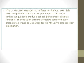 • HTML y XML son lenguajes muy diferentes. Ambos nacen dela
  misma inspiración llamada SGML por lo que su sintaxis es
  similar, aunque cada uno fue diseñado para cumplir distintas
  funciones. En conclusión el HTML sirve para darle formato y
  presentarla a través de un navegador y el XML sirve para describir
  información.
 