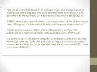 • Para los que conozcan también el lenguaje HTML, que espero que seáis
  muchos, he compilado aquí una serie de diferencias entre HTML y XML
  que sirven de muestra para ver hasta dónde llegan estos dos lenguajes.

  El HTML se preocupa por formatear datos y para ello son las etiquetas que
  tiene el lenguaje, para formatear la información que se desea mostrar.

  El XML se preocupa por estructurar la información que pretende
  almacenar. La estructura la marca la lógica propia de la información.

  El desarrollo del HTML estuvo marcado la competencia entre los distintos
  visores del mercado. Cada uno quería ser el mejor e inventaba etiquetas
  nuevas que a la larga entraban a formar parte del estándar del W3C, como
  la etiqueta <FRAME>.
 