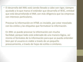 • El desarrollo del XML está siendo llevado a cabo con rigor, siempre
  ajustado a lo que marca el estándar que desarrolla el W3C, entidad
  que está desarrollando el XML con más diligencia que las empresas
  con intereses particulares.

  Procesar la información en HTML es inviable, por estar mezclada
  con los estilos y las etiquetas que formatean la información.

  En XML se puede procesar la información con mucha
  facilidad, porque todo está ordenado de una manera lógica, así
  mismo el formateo de la información para que se pueda entender
  bien por el usuario es viable a través de un pequeño
  procesamiento, a través de hojas de estilos o similares.
 