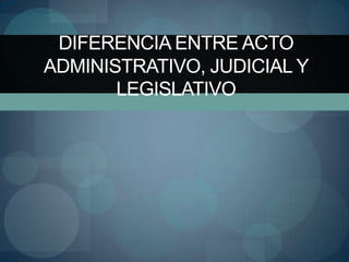DIFERENCIA ENTRE ACTO
ADMINISTRATIVO, JUDICIAL Y
       LEGISLATIVO
 