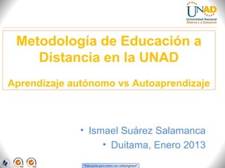 Metodología de Educación a
    Distancia en la UNAD
Aprendizaje autónomo vs Autoaprendizaje



             • Ismael Suárez Salamanca
                  • Duitama, Enero 2013
 