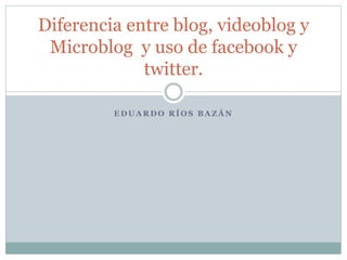 E D U A R D O R Í O S B A Z Á N
Diferencia entre blog, videoblog y
Microblog y uso de facebook y
twitter.
 