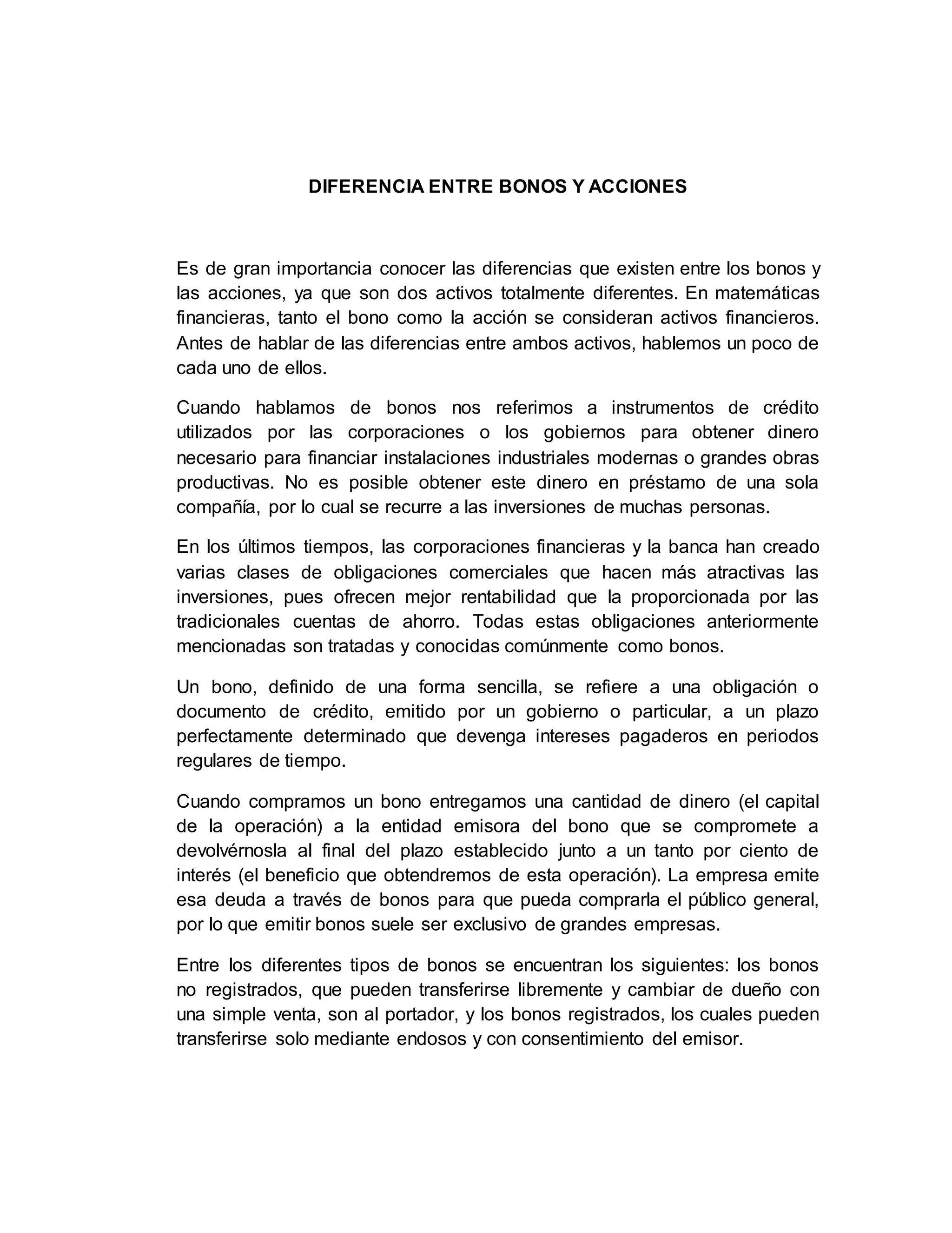 DIFERENCIA ENTRE BONOS Y ACCIONES
Es de gran importancia conocer las diferencias que existen entre los bonos y
las acciones, ya que son dos activos totalmente diferentes. En matemáticas
financieras, tanto el bono como la acción se consideran activos financieros.
Antes de hablar de las diferencias entre ambos activos, hablemos un poco de
cada uno de ellos.
Cuando hablamos de bonos nos referimos a instrumentos de crédito
utilizados por las corporaciones o los gobiernos para obtener dinero
necesario para financiar instalaciones industriales modernas o grandes obras
productivas. No es posible obtener este dinero en préstamo de una sola
compañía, por lo cual se recurre a las inversiones de muchas personas.
En los últimos tiempos, las corporaciones financieras y la banca han creado
varias clases de obligaciones comerciales que hacen más atractivas las
inversiones, pues ofrecen mejor rentabilidad que la proporcionada por las
tradicionales cuentas de ahorro. Todas estas obligaciones anteriormente
mencionadas son tratadas y conocidas comúnmente como bonos.
Un bono, definido de una forma sencilla, se refiere a una obligación o
documento de crédito, emitido por un gobierno o particular, a un plazo
perfectamente determinado que devenga intereses pagaderos en periodos
regulares de tiempo.
Cuando compramos un bono entregamos una cantidad de dinero (el capital
de la operación) a la entidad emisora del bono que se compromete a
devolvérnosla al final del plazo establecido junto a un tanto por ciento de
interés (el beneficio que obtendremos de esta operación). La empresa emite
esa deuda a través de bonos para que pueda comprarla el público general,
por lo que emitir bonos suele ser exclusivo de grandes empresas.
Entre los diferentes tipos de bonos se encuentran los siguientes: los bonos
no registrados, que pueden transferirse libremente y cambiar de dueño con
una simple venta, son al portador, y los bonos registrados, los cuales pueden
transferirse solo mediante endosos y con consentimiento del emisor.
 