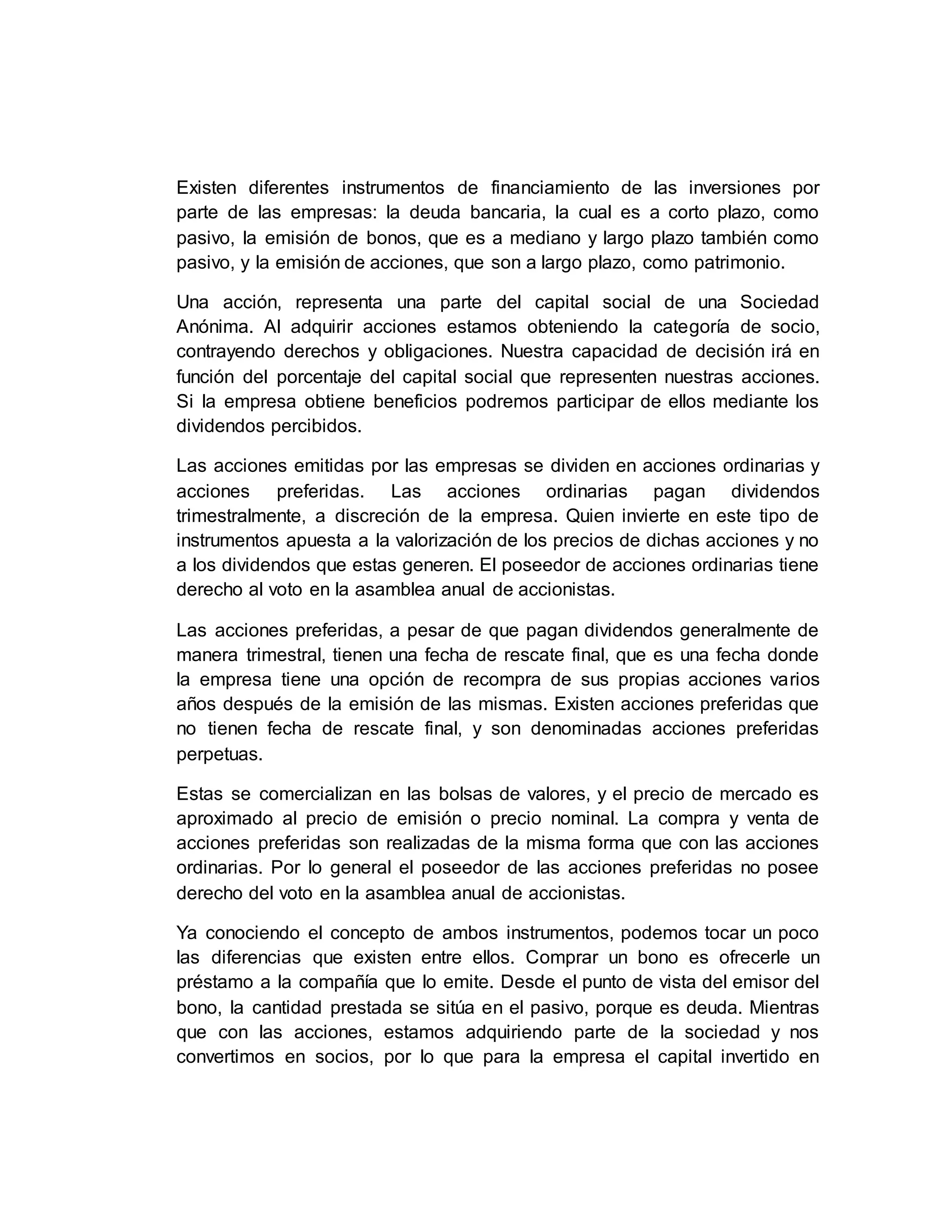 Existen diferentes instrumentos de financiamiento de las inversiones por
parte de las empresas: la deuda bancaria, la cual es a corto plazo, como
pasivo, la emisión de bonos, que es a mediano y largo plazo también como
pasivo, y la emisión de acciones, que son a largo plazo, como patrimonio.
Una acción, representa una parte del capital social de una Sociedad
Anónima. Al adquirir acciones estamos obteniendo la categoría de socio,
contrayendo derechos y obligaciones. Nuestra capacidad de decisión irá en
función del porcentaje del capital social que representen nuestras acciones.
Si la empresa obtiene beneficios podremos participar de ellos mediante los
dividendos percibidos.
Las acciones emitidas por las empresas se dividen en acciones ordinarias y
acciones preferidas. Las acciones ordinarias pagan dividendos
trimestralmente, a discreción de la empresa. Quien invierte en este tipo de
instrumentos apuesta a la valorización de los precios de dichas acciones y no
a los dividendos que estas generen. El poseedor de acciones ordinarias tiene
derecho al voto en la asamblea anual de accionistas.
Las acciones preferidas, a pesar de que pagan dividendos generalmente de
manera trimestral, tienen una fecha de rescate final, que es una fecha donde
la empresa tiene una opción de recompra de sus propias acciones varios
años después de la emisión de las mismas. Existen acciones preferidas que
no tienen fecha de rescate final, y son denominadas acciones preferidas
perpetuas.
Estas se comercializan en las bolsas de valores, y el precio de mercado es
aproximado al precio de emisión o precio nominal. La compra y venta de
acciones preferidas son realizadas de la misma forma que con las acciones
ordinarias. Por lo general el poseedor de las acciones preferidas no posee
derecho del voto en la asamblea anual de accionistas.
Ya conociendo el concepto de ambos instrumentos, podemos tocar un poco
las diferencias que existen entre ellos. Comprar un bono es ofrecerle un
préstamo a la compañía que lo emite. Desde el punto de vista del emisor del
bono, la cantidad prestada se sitúa en el pasivo, porque es deuda. Mientras
que con las acciones, estamos adquiriendo parte de la sociedad y nos
convertimos en socios, por lo que para la empresa el capital invertido en
 