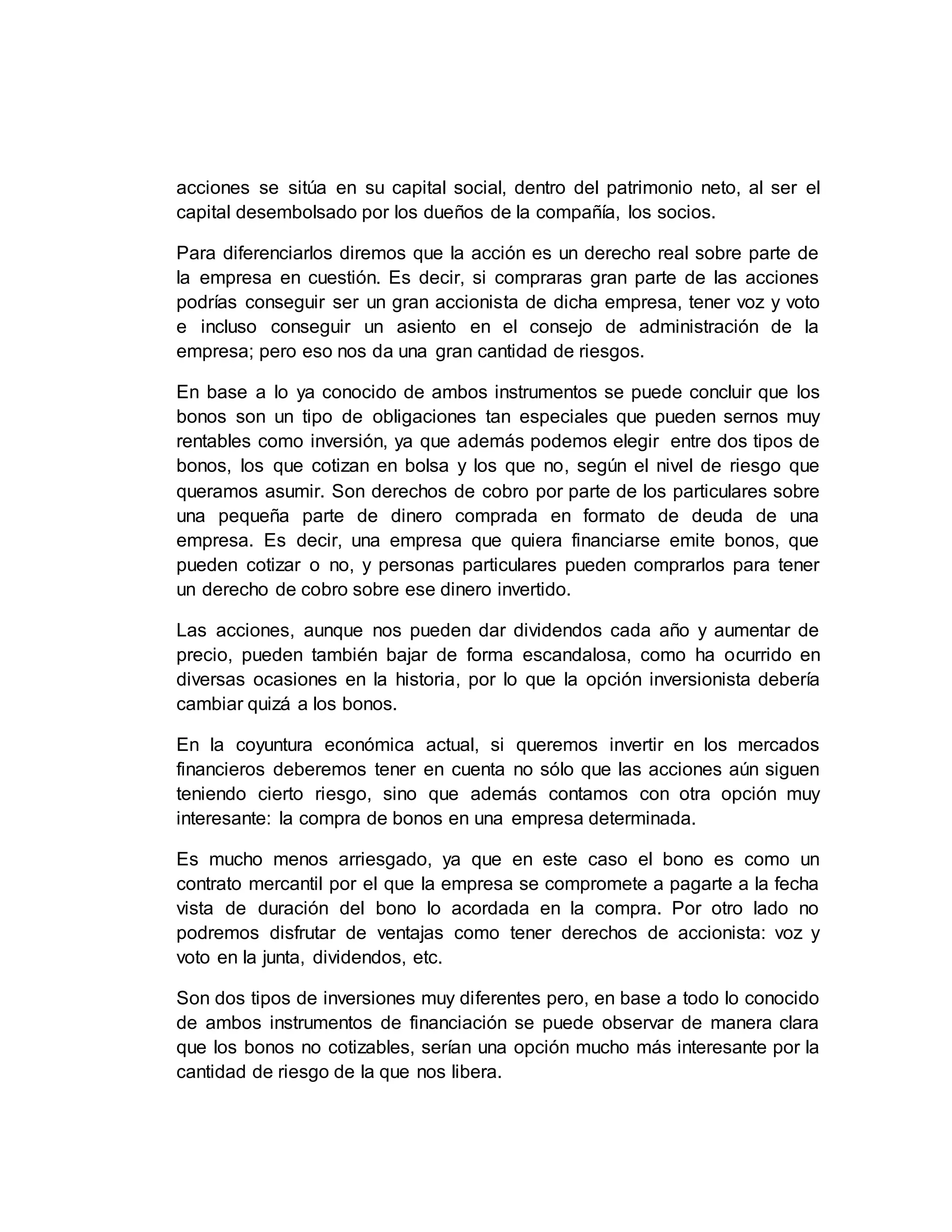 acciones se sitúa en su capital social, dentro del patrimonio neto, al ser el
capital desembolsado por los dueños de la compañía, los socios.
Para diferenciarlos diremos que la acción es un derecho real sobre parte de
la empresa en cuestión. Es decir, si compraras gran parte de las acciones
podrías conseguir ser un gran accionista de dicha empresa, tener voz y voto
e incluso conseguir un asiento en el consejo de administración de la
empresa; pero eso nos da una gran cantidad de riesgos.
En base a lo ya conocido de ambos instrumentos se puede concluir que los
bonos son un tipo de obligaciones tan especiales que pueden sernos muy
rentables como inversión, ya que además podemos elegir entre dos tipos de
bonos, los que cotizan en bolsa y los que no, según el nivel de riesgo que
queramos asumir. Son derechos de cobro por parte de los particulares sobre
una pequeña parte de dinero comprada en formato de deuda de una
empresa. Es decir, una empresa que quiera financiarse emite bonos, que
pueden cotizar o no, y personas particulares pueden comprarlos para tener
un derecho de cobro sobre ese dinero invertido.
Las acciones, aunque nos pueden dar dividendos cada año y aumentar de
precio, pueden también bajar de forma escandalosa, como ha ocurrido en
diversas ocasiones en la historia, por lo que la opción inversionista debería
cambiar quizá a los bonos.
En la coyuntura económica actual, si queremos invertir en los mercados
financieros deberemos tener en cuenta no sólo que las acciones aún siguen
teniendo cierto riesgo, sino que además contamos con otra opción muy
interesante: la compra de bonos en una empresa determinada.
Es mucho menos arriesgado, ya que en este caso el bono es como un
contrato mercantil por el que la empresa se compromete a pagarte a la fecha
vista de duración del bono lo acordada en la compra. Por otro lado no
podremos disfrutar de ventajas como tener derechos de accionista: voz y
voto en la junta, dividendos, etc.
Son dos tipos de inversiones muy diferentes pero, en base a todo lo conocido
de ambos instrumentos de financiación se puede observar de manera clara
que los bonos no cotizables, serían una opción mucho más interesante por la
cantidad de riesgo de la que nos libera.
 