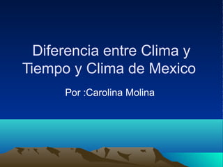 Diferencia entre Clima y
Tiempo y Clima de Mexico
Por :Carolina Molina
 