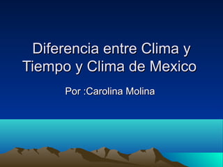 Diferencia entre Clima y
Tiempo y Clima de Mexico
Por :Carolina Molina

 