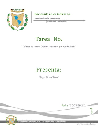 Página1
Tarea No.
“Diferencia entre Constructivismo y Cognitivismo”
Presenta:
“Mgs. Lilian Toro”
Fecha: “30-03-2016”
Doctorado en << indicar >>
Metodología de la Investigación
Asesor: Dra. Lucero Ibarra
 