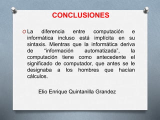 CONCLUSIONES
O La diferencia entre computación e
informática incluso está implícita en su
sintaxis. Mientras que la informática deriva
de “información automatizada”, la
computación tiene como antecedente el
significado de computador, que antes se le
designaba a los hombres que hacían
cálculos.
Elio Enrique Quintanilla Grandez
 