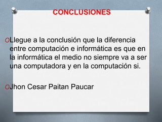CONCLUSIONES
OLlegue a la conclusión que la diferencia
entre computación e informática es que en
la informática el medio no siempre va a ser
una computadora y en la computación si.
OJhon Cesar Paitan Paucar
 