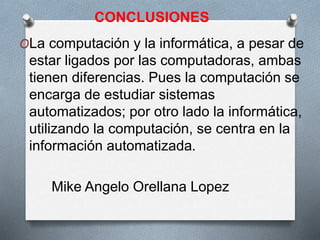 CONCLUSIONES
OLa computación y la informática, a pesar de
estar ligados por las computadoras, ambas
tienen diferencias. Pues la computación se
encarga de estudiar sistemas
automatizados; por otro lado la informática,
utilizando la computación, se centra en la
información automatizada.
Mike Angelo Orellana Lopez
 