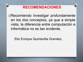 RECOMENDACIONES
ORecomiendo investigar profundamente
en los dos conceptos, ya que a simple
vista, la diferencia entre computación e
informática no es tan evidente.
Elio Enrique Quintanilla Grandez.
 