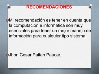 RECOMENDACIONES
OMi recomendación es tener en cuenta que
la computación e informática son muy
esenciales para tener un mejor manejo de
información para cualquier tipo sistema.
OJhon Cesar Paitan Paucar.
 
