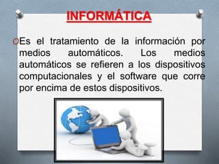 INFORMÁTICA
OEs el tratamiento de la información por
medios automáticos. Los medios
automáticos se refieren a los dispositivos
computacionales y el software que corre
por encima de estos dispositivos.
 