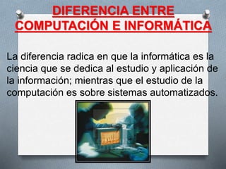 DIFERENCIA ENTRE
COMPUTACIÓN E INFORMÁTICA
La diferencia radica en que la informática es la
ciencia que se dedica al estudio y aplicación de
la información; mientras que el estudio de la
computación es sobre sistemas automatizados.
 