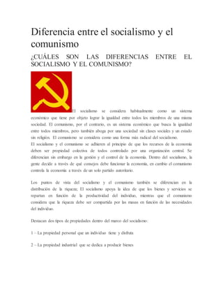 Diferencia entre el socialismo y el
comunismo
¿CUÁLES SON LAS DIFERENCIAS ENTRE EL
SOCIALISMO Y EL COMUNISMO?
El socialismo se considera habitualmente como un sistema
económico que tiene por objeto lograr la igualdad entre todos los miembros de una misma
sociedad. El comunismo, por el contrario, es un sistema económico que busca la igualdad
entre todos miembros, pero también aboga por una sociedad sin clases sociales y un estado
sin religión. El comunismo se considera como una forma más radical del socialismo.
El socialismo y el comunismo se adhieren al principio de que los recursos de la economía
deben ser propiedad colectiva de todos controlado por una organización central. Se
diferencian sin embargo en la gestión y el control de la economía. Dentro del socialismo, la
gente decide a través de qué consejos debe funcionar la economía, en cambio el comunismo
controla la economía a través de un solo partido autoritario.
Los puntos de vista del socialismo y el comunismo también se diferencian en la
distribución de la riqueza; El socialismo apoya la idea de que los bienes y servicios se
repartan en función de la productividad del individuo, mientras que el comunismo
considera que la riqueza debe ser compartida por las masas en función de las necesidades
del individuo.
Destacan dos tipos de propiedades dentro del marco del socialismo:
1 – La propiedad personal que un individuo tiene y disfruta
2 – La propiedad industrial que se dedica a producir bienes
 