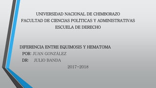 UNIVERSIDAD NACIONAL DE CHIMBORAZO
FACULTAD DE CIENCIAS POLÍTICAS Y ADMINISTRATIVAS
ESCUELA DE DERECHO
DIFERENCIA ENTRE EQUIMOSIS Y HEMATOMA
POR: JUAN GONZÁLEZ
DR: JULIO BANDA
2017-2018
 