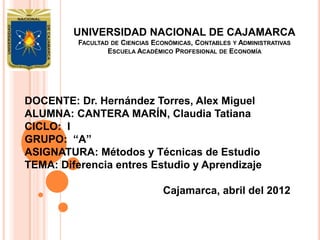 UNIVERSIDAD NACIONAL DE CAJAMARCA
          FACULTAD DE CIENCIAS ECONÓMICAS, CONTABLES Y ADMINISTRATIVAS
                  ESCUELA ACADÉMICO PROFESIONAL DE ECONOMÍA




DOCENTE: Dr. Hernández Torres, Alex Miguel
ALUMNA: CANTERA MARÍN, Claudia Tatiana
CICLO: I
GRUPO: “A”
ASIGNATURA: Métodos y Técnicas de Estudio
TEMA: Diferencia entres Estudio y Aprendizaje

                                 Cajamarca, abril del 2012
 