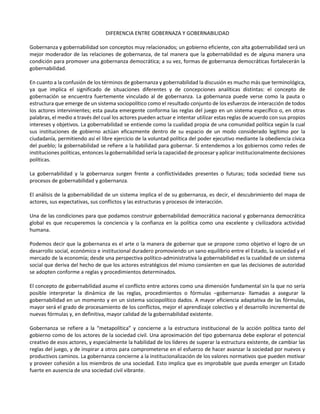 DIFERENCIA ENTRE GOBERNAZA Y GOBERNABILIDAD
Gobernanza y gobernabilidad son conceptos muy relacionados; un gobierno eficiente, con alta gobernabilidad será un
mejor moderador de las relaciones de gobernanza, de tal manera que la gobernabilidad es de alguna manera una
condición para promover una gobernanza democrática; a su vez, formas de gobernanza democráticas fortalecerán la
gobernabilidad.
En cuanto a la confusión de los términos de gobernanza y gobernabilidad la discusión es mucho más que terminológica,
ya que implica el significado de situaciones diferentes y de concepciones analíticas distintas: el concepto de
gobernación se encuentra fuertemente vinculado al de gobernanza. La gobernanza puede verse como la pauta o
estructura que emerge de un sistema sociopolítico como el resultado conjunto de los esfuerzos de interacción de todos
los actores intervinientes; esta pauta emergente conforma las reglas del juego en un sistema específico o, en otras
palabras, el medio a través del cual los actores pueden actuar e intentar utilizar estas reglas de acuerdo con sus propios
intereses y objetivos. La gobernabilidad se entiende como la cualidad propia de una comunidad política según la cual
sus instituciones de gobierno actúan eficazmente dentro de su espacio de un modo considerado legítimo por la
ciudadanía, permitiendo así el libre ejercicio de la voluntad política del poder ejecutivo mediante la obediencia cívica
del pueblo; la gobernabilidad se refiere a la habilidad para gobernar. Si entendemos a los gobiernos como redes de
instituciones políticas, entonces la gobernabilidad sería la capacidad de procesar y aplicar institucionalmente decisiones
políticas.
La gobernabilidad y la gobernanza surgen frente a conflictividades presentes o futuras; toda sociedad tiene sus
procesos de gobernabilidad y gobernanza.
El análisis de la gobernabilidad de un sistema implica el de su gobernanza, es decir, el descubrimiento del mapa de
actores, sus expectativas, sus conflictos y las estructuras y procesos de interacción.
Una de las condiciones para que podamos construir gobernabilidad democrática nacional y gobernanza democrática
global es que recuperemos la conciencia y la confianza en la política como una excelente y civilizadora actividad
humana.
Podemos decir que la gobernanza es el arte o la manera de gobernar que se propone como objetivo el logro de un
desarrollo social, económico e institucional duradero promoviendo un sano equilibrio entre el Estado, la sociedad y el
mercado de la economía; desde una perspectiva político-administrativa la gobernabilidad es la cualidad de un sistema
social que deriva del hecho de que los actores estratégicos del mismo consienten en que las decisiones de autoridad
se adopten conforme a reglas y procedimientos determinados.
El concepto de gobernabilidad asume el conflicto entre actores como una dimensión fundamental sin la que no sería
posible interpretar la dinámica de las reglas, procedimientos o fórmulas –gobernanza- llamadas a asegurar la
gobernabilidad en un momento y en un sistema sociopolítico dados. A mayor eficiencia adaptativa de las fórmulas,
mayor será el grado de procesamiento de los conflictos, mejor el aprendizaje colectivo y el desarrollo incremental de
nuevas fórmulas y, en definitiva, mayor calidad de la gobernabilidad existente.
Gobernanza se refiere a la “metapolítica” y concierne a la estructura institucional de la acción política tanto del
gobierno como de los actores de la sociedad civil. Una aproximación del tipo gobernanza debe explorar el potencial
creativo de esos actores, y especialmente la habilidad de los líderes de superar la estructura existente, de cambiar las
reglas del juego, y de inspirar a otros para comprometerse en el esfuerzo de hacer avanzar la sociedad por nuevos y
productivos caminos. La gobernanza concierne a la institucionalización de los valores normativos que pueden motivar
y proveer cohesión a los miembros de una sociedad. Esto implica que es improbable que pueda emerger un Estado
fuerte en ausencia de una sociedad civil vibrante.
 