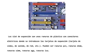 Los slot de expansión son unas ranuras de plástico con conectores
eléctricos donde se introducen las tarjetas de expansión (tarjeta de
vídeo, de sonido, de red, etc.). Pueden ser ranuras pci, ranuras dimm,
ranuras simm, ranuras agp, ranuras isa.
 
