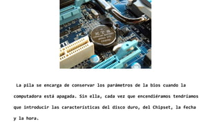 La pila se encarga de conservar los parámetros de la bios cuando la
computadora está apagada. Sin ella, cada vez que encendiéramos tendríamos
que introducir las características del disco duro, del Chipset, la fecha
y la hora.
 