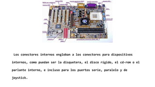Los conectores internos engloban a los conectores para dispositivos
internos, como puedan ser la disquetera, el disco rígido, el cd-rom o el
parlante interno, e incluso para los puertos serie, paralelo y de
joystick.
 