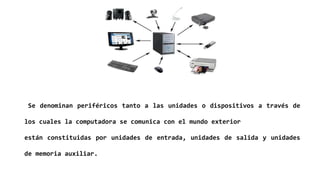 Se denominan periféricos tanto a las unidades o dispositivos a través de
los cuales la computadora se comunica con el mundo exterior
están constituidas por unidades de entrada, unidades de salida y unidades
de memoria auxiliar.
 