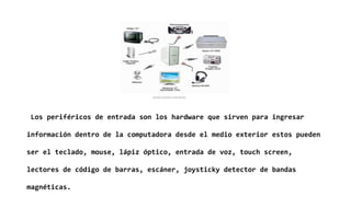 Los periféricos de entrada son los hardware que sirven para ingresar
información dentro de la computadora desde el medio exterior estos pueden
ser el teclado, mouse, lápiz óptico, entrada de voz, touch screen,
lectores de código de barras, escáner, joysticky detector de bandas
magnéticas.
 