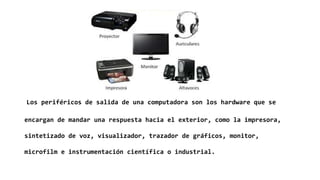 Los periféricos de salida de una computadora son los hardware que se
encargan de mandar una respuesta hacia el exterior, como la impresora,
sintetizado de voz, visualizador, trazador de gráficos, monitor,
microfilm e instrumentación científica o industrial.
 