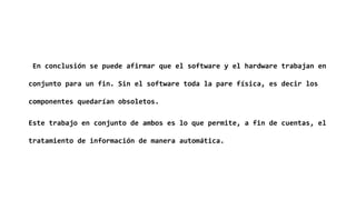 En conclusión se puede afirmar que el software y el hardware trabajan en
conjunto para un fin. Sin el software toda la pare física, es decir los
componentes quedarían obsoletos.
Este trabajo en conjunto de ambos es lo que permite, a fin de cuentas, el
tratamiento de información de manera automática.
 