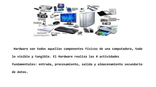 Hardware son todos aquellos componentes físicos de una computadora, todo
lo visible y tangible. El Hardware realiza las 4 actividades
fundamentales: entrada, procesamiento, salida y almacenamiento secundario
de datos.
 