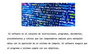 El software es el conjunto de instrucciones, programas, documentos,
procedimientos y rutinas que las computadoras emplean para manipular
datos con la operación de un sistema de computo. El software asegura que
el programa o sistema cumpla con sus objetivos.
 