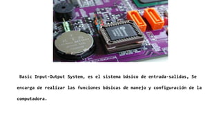Basic Input-Output System, es el sistema básico de entrada-salidas, Se
encarga de realizar las funciones básicas de manejo y configuración de la
computadora.
 
