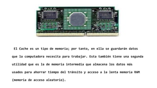 El Cache es un tipo de memoria; por tanto, en ella se guardarán datos
que la computadora necesita para trabajar. Esta también tiene una segunda
utilidad que es la de memoria intermedia que almacena los datos más
usados para ahorrar tiempo del tránsito y acceso a la lenta memoria RAM
(memoria de acceso aleatorio).
 