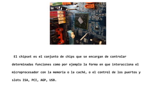 El chipset es el conjunto de chips que se encargan de controlar
determinadas funciones como por ejemplo la forma en que interacciona el
microprocesador con la memoria o la caché, o el control de los puertos y
slots ISA, PCI, AGP, USB.
 