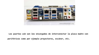 Los puertos usb son los encargados de interconectar la placa madre con
periféricos como por ejemplo proyectores, escáner, etc.
 