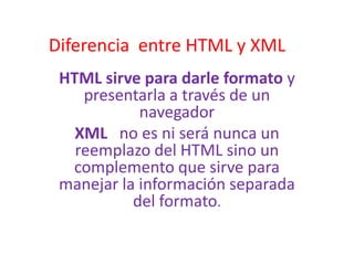 Diferencia entre HTML y XML
 HTML sirve para darle formato y
    presentarla a través de un
            navegador
   XML no es ni será nunca un
   reemplazo del HTML sino un
  complemento que sirve para
 manejar la información separada
           del formato.
 