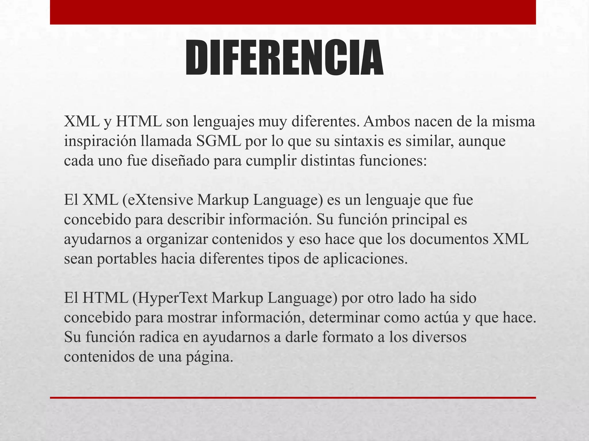 DIFERENCIA
XML y HTML son lenguajes muy diferentes. Ambos nacen de la misma
inspiración llamada SGML por lo que su sintaxis es similar, aunque
cada uno fue diseñado para cumplir distintas funciones:

El XML (eXtensive Markup Language) es un lenguaje que fue
concebido para describir información. Su función principal es
ayudarnos a organizar contenidos y eso hace que los documentos XML
sean portables hacia diferentes tipos de aplicaciones.

El HTML (HyperText Markup Language) por otro lado ha sido
concebido para mostrar información, determinar como actúa y que hace.
Su función radica en ayudarnos a darle formato a los diversos
contenidos de una página.
 