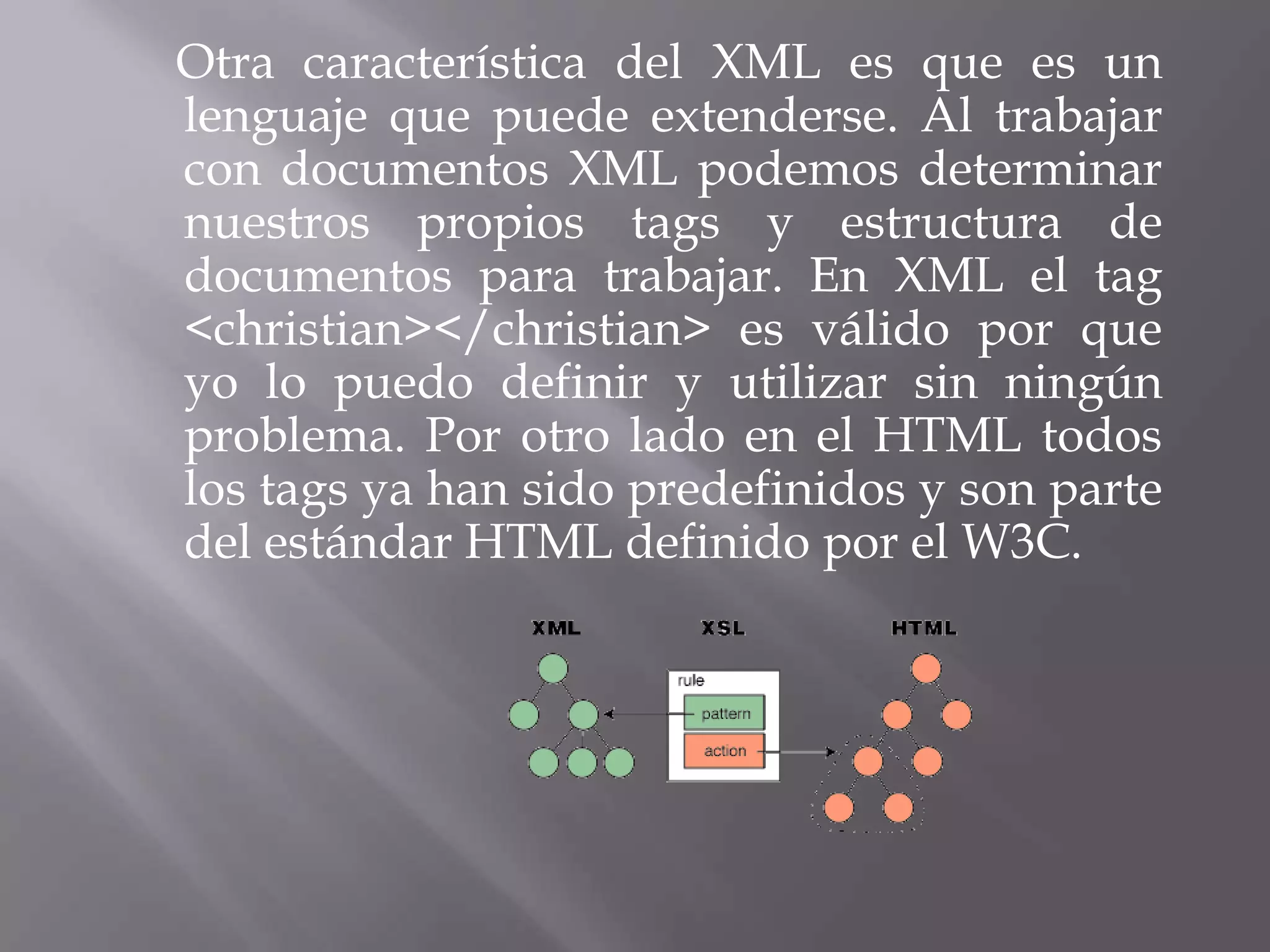 Otra característica del XML es que es un
lenguaje que puede extenderse. Al trabajar
con documentos XML podemos determinar
nuestros propios tags y estructura de
documentos para trabajar. En XML el tag
<christian></christian> es válido por que
yo lo puedo definir y utilizar sin ningún
problema. Por otro lado en el HTML todos
los tags ya han sido predefinidos y son parte
del estándar HTML definido por el W3C.
 