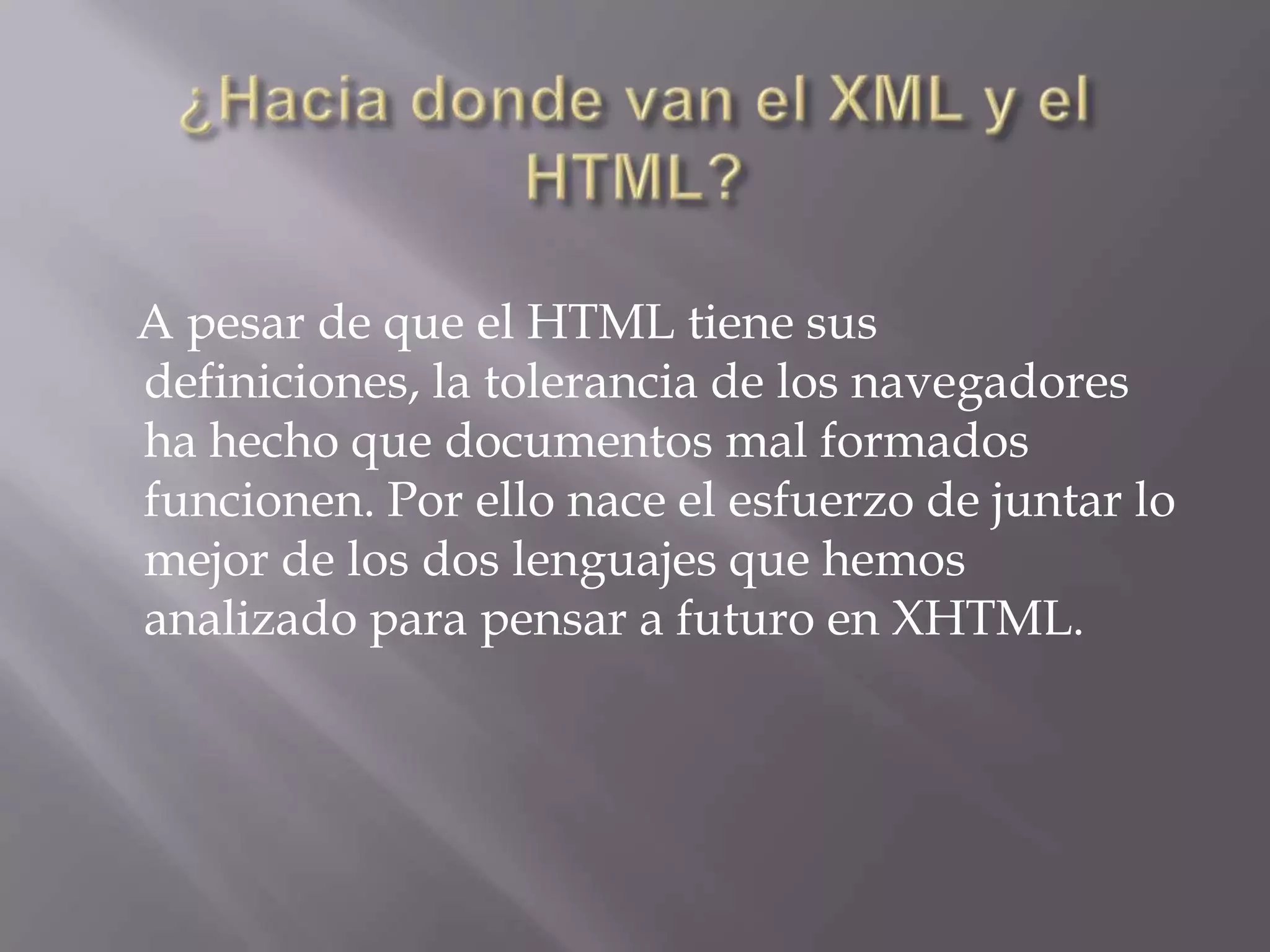 A pesar de que el HTML tiene sus
definiciones, la tolerancia de los navegadores
ha hecho que documentos mal formados
funcionen. Por ello nace el esfuerzo de juntar lo
mejor de los dos lenguajes que hemos
analizado para pensar a futuro en XHTML.
 